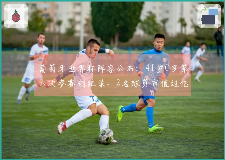 葡萄牙世界杯阵容公布：41岁C罗第六次参赛创纪录，2名球员市值过亿