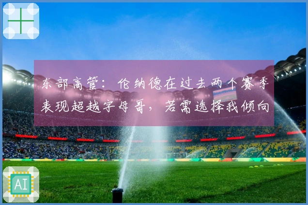 东部高管：伦纳德在过去两个赛季表现超越字母哥，若需选择我倾向于小卡