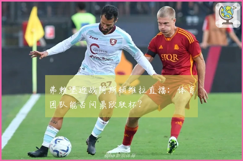 弗赖堡迎战阿斯顿维拉直播：体育团队能否问鼎欧联杯？